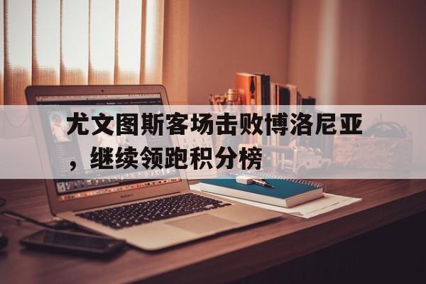 尤文图斯客场击败博洛尼亚，继续领跑积分榜的简单介绍