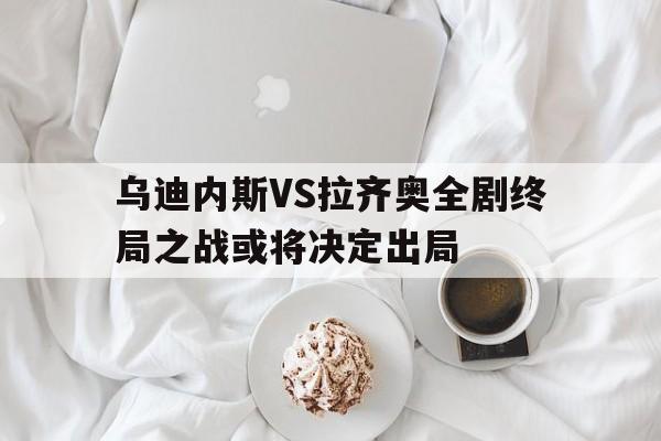 乌迪内斯VS拉齐奥全剧终局之战或将决定出局的简单介绍