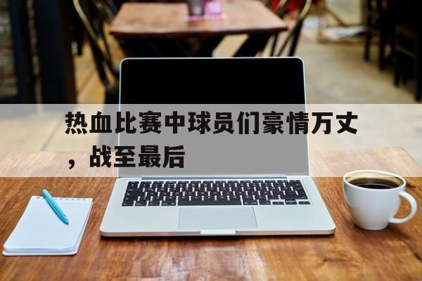 热血比赛中球员们豪情万丈，战至最后的简单介绍