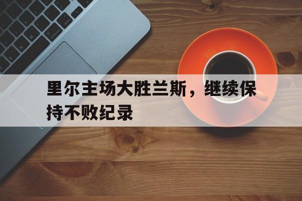 里尔主场大胜兰斯,继续保持不败纪录的简单介绍