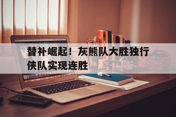 替补崛起！灰熊队大胜独行侠队实现连胜的简单介绍