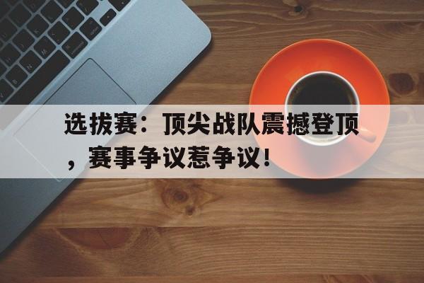 选拔赛：顶尖战队震撼登顶，赛事争议惹争议！