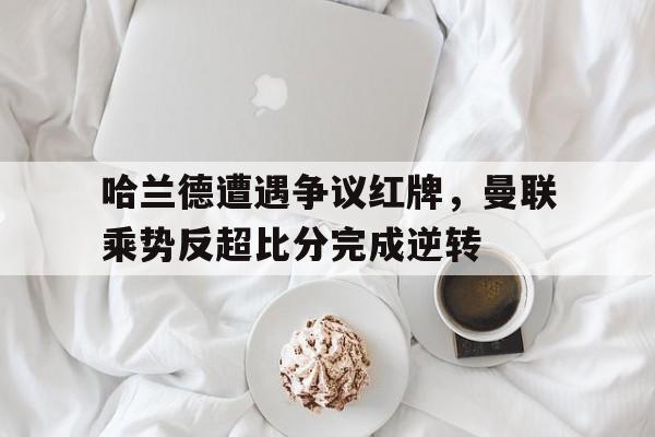 哈兰德遭遇争议红牌，曼联乘势反超比分完成逆转曼联买哈兰德