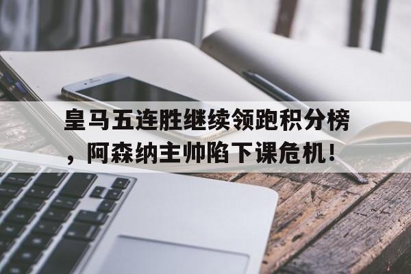 皇马五连胜继续领跑积分榜，阿森纳主帅陷下课危机！