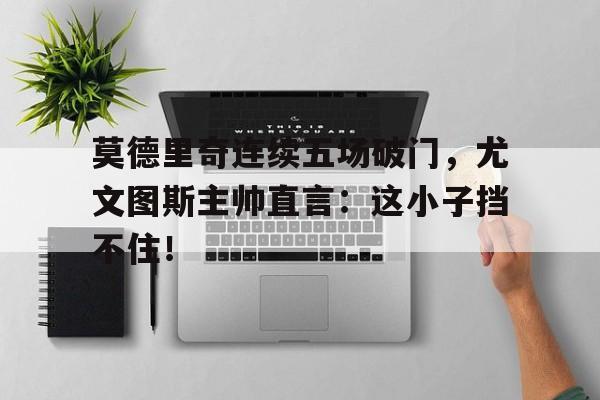 莫德里奇连续五场破门，尤文图斯主帅直言：这小子挡不住！卢卡莫德里奇足球运动员