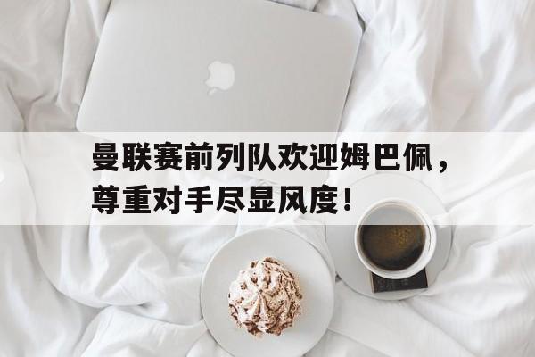 曼联赛前列队欢迎姆巴佩，尊重对手尽显风度！姆巴佩曼联皇马