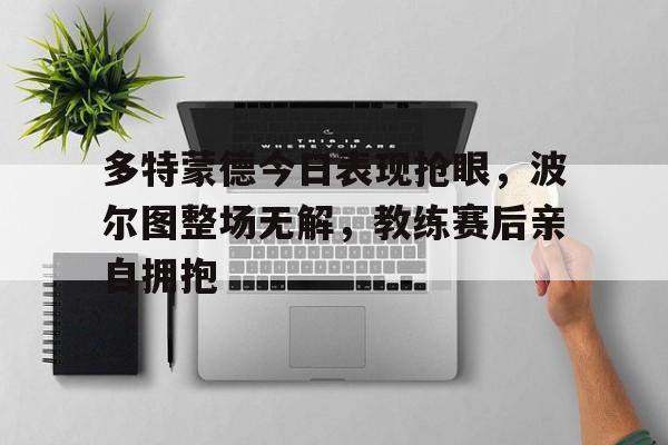 多特蒙德今日表现抢眼,波尔图整场无解,教练赛后亲自拥抱