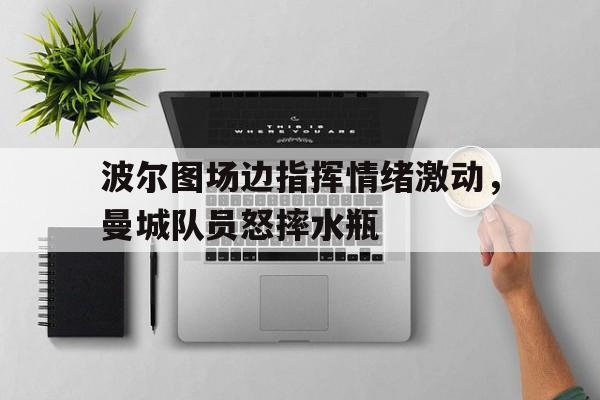 波尔图场边指挥情绪激动，曼城队员怒摔水瓶波尔津吉斯数据统计